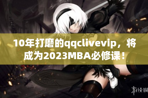 10年打磨的qqclivevip，將成為2023MBA必修課！