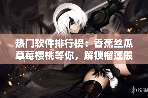 熱門軟件排行榜：香蕉絲瓜草莓櫻桃等你，解鎖榴蓮般的驚喜功能