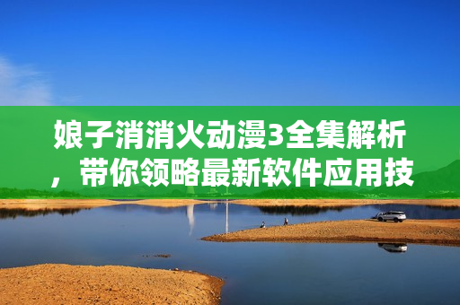 娘子消消火動漫3全集解析，帶你領(lǐng)略最新軟件應(yīng)用技巧