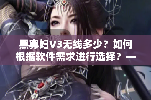 黑寡婦V3無(wú)線多少？如何根據(jù)軟件需求進(jìn)行選擇？——網(wǎng)絡(luò)軟件編輯的建議