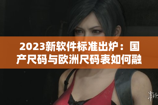2023新軟件標(biāo)準(zhǔn)出爐：國產(chǎn)尺碼與歐洲尺碼表如何融合適配？