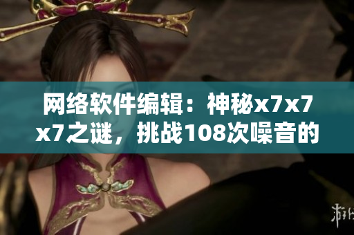 網(wǎng)絡(luò)軟件編輯：神秘x7x7x7之謎，挑戰(zhàn)108次噪音的思維突圍