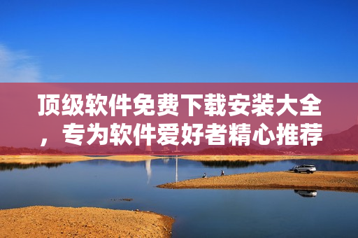 頂級(jí)軟件免費(fèi)下載安裝大全，專(zhuān)為軟件愛(ài)好者精心推薦