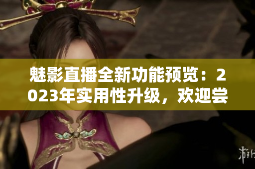 魅影直播全新功能預(yù)覽：2023年實用性升級，歡迎嘗試