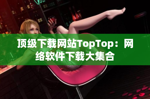 頂級(jí)下載網(wǎng)站TopTop：網(wǎng)絡(luò)軟件下載大集合