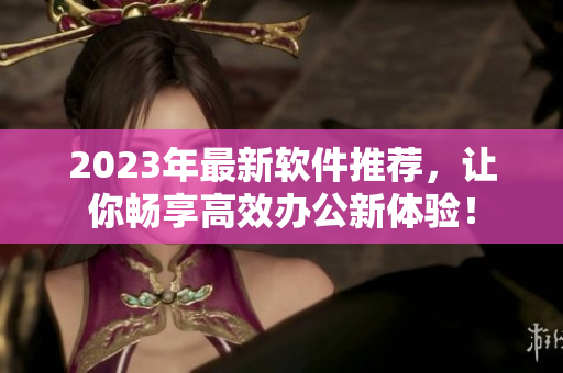 2023年最新軟件推薦，讓你暢享高效辦公新體驗(yàn)！