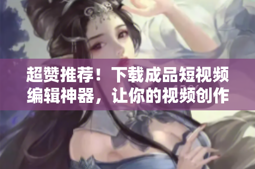 超贊推薦！下載成品短視頻編輯神器，讓你的視頻創(chuàng)作更得心應(yīng)手