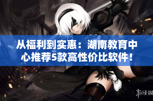 從福利到實(shí)惠：湖南教育中心推薦5款高性價(jià)比軟件！