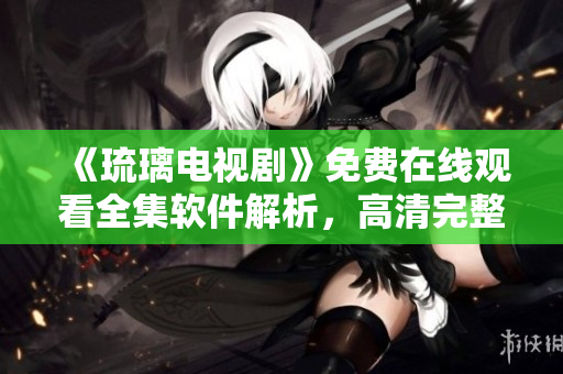 《琉璃電視劇》免費在線觀看全集軟件解析，高清完整播放，應用分享指南