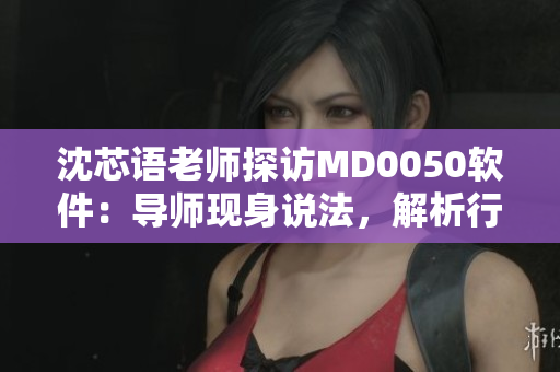沈芯語老師探訪MD0050軟件：導(dǎo)師現(xiàn)身說法，解析行業(yè)前沿。