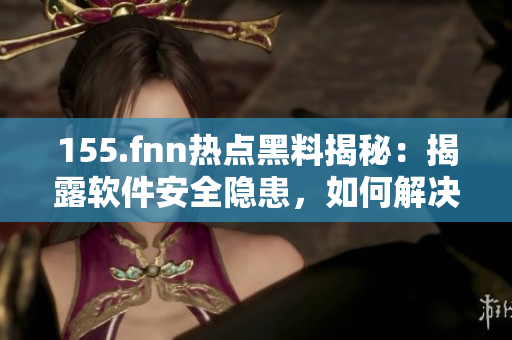 155.fnn熱點(diǎn)黑料揭秘：揭露軟件安全隱患，如何解決？