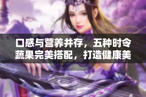 口感與營(yíng)養(yǎng)并存，五種時(shí)令蔬果完美搭配，打造健康美食選擇