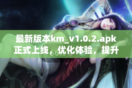 最新版本km_v1.0.2.apk正式上線，優(yōu)化體驗(yàn)，提升網(wǎng)絡(luò)軟件穩(wěn)定性