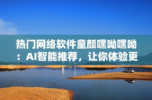 熱門網(wǎng)絡(luò)軟件童顏嘿呦嘿呦：AI智能推薦，讓你體驗(yàn)更多驚喜！