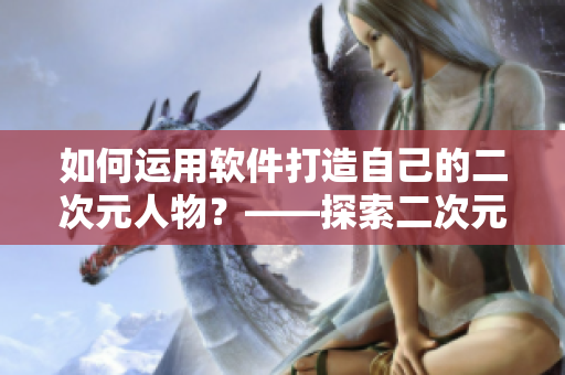 如何運(yùn)用軟件打造自己的二次元人物？——探索二次元人物軟件桶
