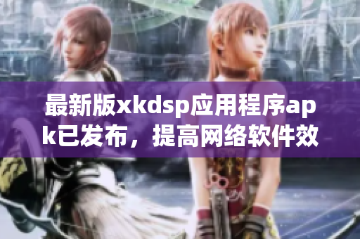 最新版xkdsp應(yīng)用程序apk已發(fā)布，提高網(wǎng)絡(luò)軟件效率