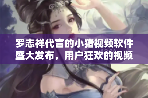 羅志祥代言的小豬視頻軟件盛大發(fā)布，用戶狂歡的視頻觀看新體驗