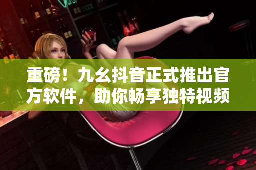 重磅！九幺抖音正式推出官方軟件，助你暢享獨特視頻體驗！