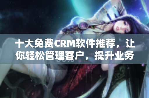 十大免費CRM軟件推薦，讓你輕松管理客戶，提升業(yè)務效率！
