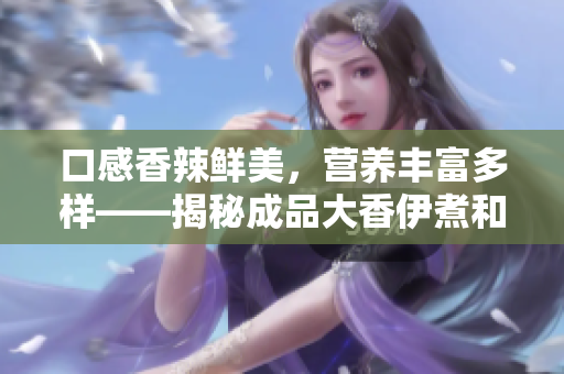 口感香辣鮮美，營(yíng)養(yǎng)豐富多樣——揭秘成品大香伊煮和小辣椒的特色與優(yōu)點(diǎn)