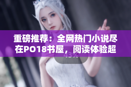 重磅推薦：全網(wǎng)熱門小說盡在PO18書屋，閱讀體驗(yàn)超乎想象！