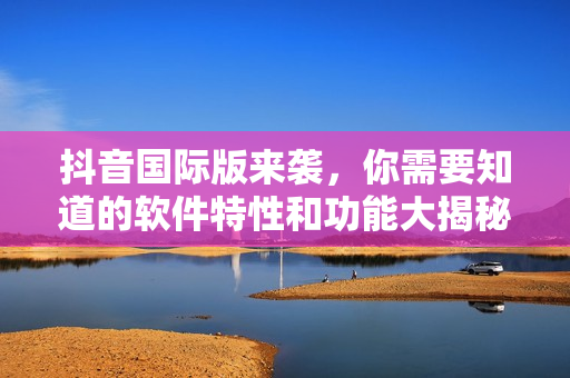 抖音國際版來襲，你需要知道的軟件特性和功能大揭秘！
