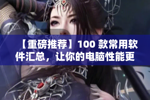 【重磅推薦】100 款常用軟件匯總，讓你的電腦性能更出色！