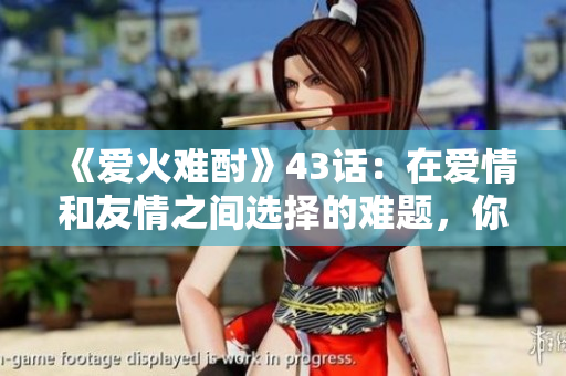 《愛(ài)火難酎》43話(huà)：在愛(ài)情和友情之間選擇的難題，你會(huì)怎么做呢？