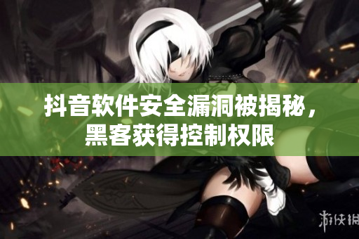 抖音軟件安全漏洞被揭秘，黑客獲得控制權限