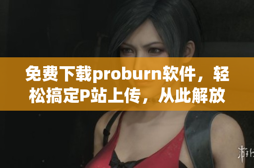 免費下載proburn軟件，輕松搞定P站上傳，從此解放雙手