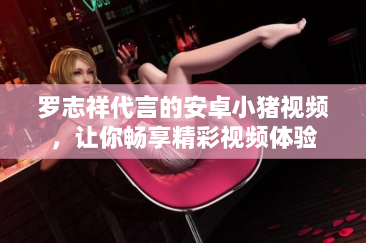 羅志祥代言的安卓小豬視頻，讓你暢享精彩視頻體驗(yàn)