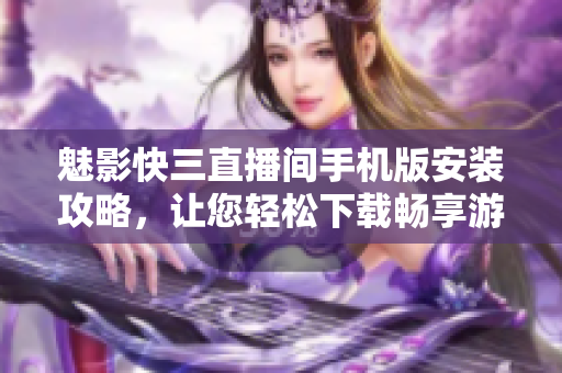 魅影快三直播間手機(jī)版安裝攻略，讓您輕松下載暢享游戲樂(lè)趣