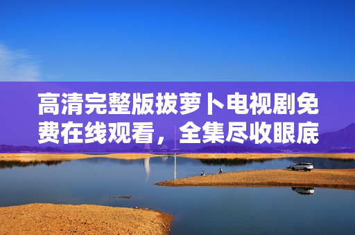 高清完整版拔蘿卜電視劇免費(fèi)在線觀看，全集盡收眼底