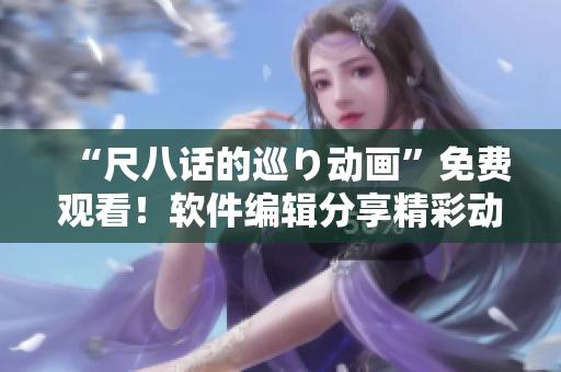 “尺八話的巡り動(dòng)畫”免費(fèi)觀看！軟件編輯分享精彩動(dòng)畫故事