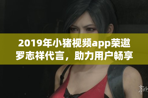 2019年小豬視頻app榮邀羅志祥代言，助力用戶暢享高品質(zhì)網(wǎng)絡(luò)軟件服務(wù)