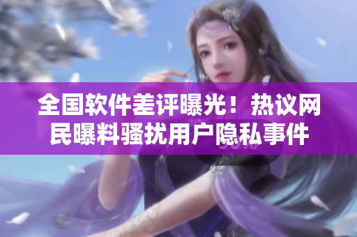 全國(guó)軟件差評(píng)曝光！熱議網(wǎng)民曝料騷擾用戶隱私事件