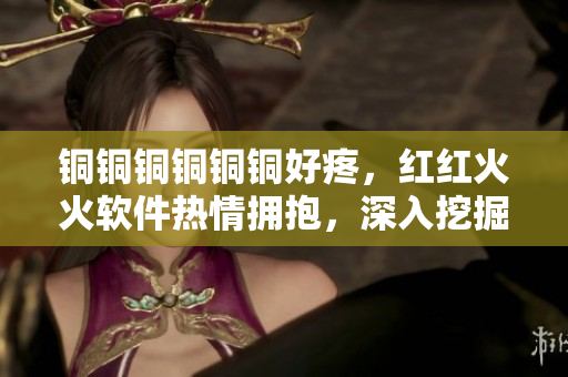 銅銅銅銅銅銅好疼，紅紅火火軟件熱情擁抱，深入挖掘創(chuàng)新無限可能