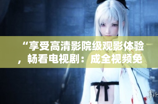 “享受高清影院級(jí)觀影體驗(yàn)，暢看電視劇：成全視頻免費(fèi)在線播放”