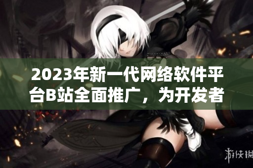 2023年新一代網(wǎng)絡(luò)軟件平臺B站全面推廣，為開發(fā)者打造創(chuàng)新入口！