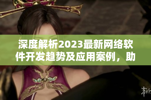 深度解析2023最新網(wǎng)絡(luò)軟件開(kāi)發(fā)趨勢(shì)及應(yīng)用案例，助力企業(yè)轉(zhuǎn)型升級(jí)