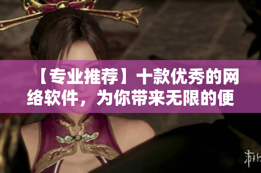 【專業(yè)推薦】十款優(yōu)秀的網(wǎng)絡(luò)軟件，為你帶來無限的便利與創(chuàng)新