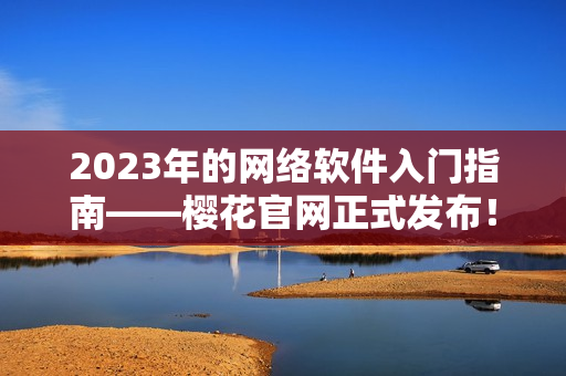 2023年的網(wǎng)絡(luò)軟件入門指南——櫻花官網(wǎng)正式發(fā)布！