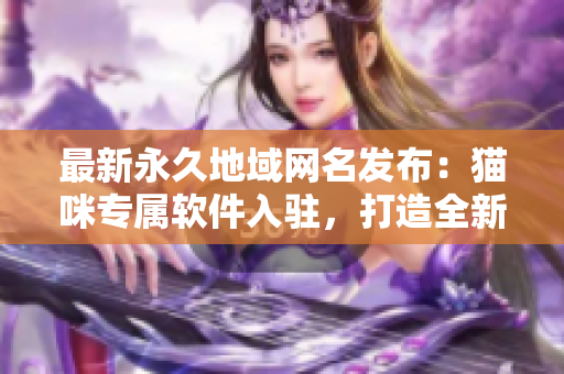 最新永久地域網(wǎng)名發(fā)布：貓咪專屬軟件入駐，打造全新網(wǎng)絡(luò)體驗(yàn)！
