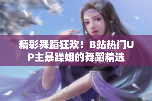 精彩舞蹈狂歡！B站熱門(mén)UP主暴躁姐的舞蹈精選