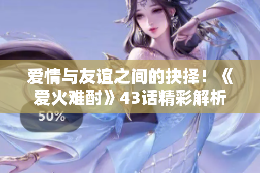 愛情與友誼之間的抉擇！《愛火難酎》43話精彩解析