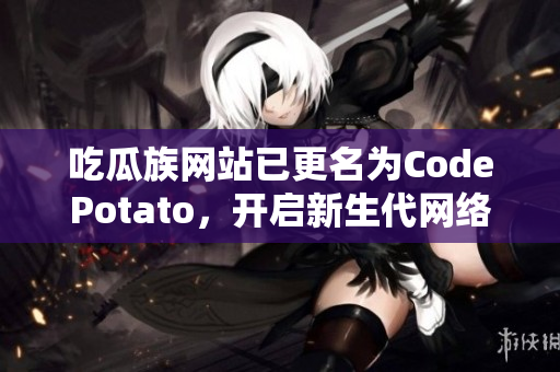 吃瓜族網(wǎng)站已更名為CodePotato，開啟新生代網(wǎng)絡(luò)軟件編輯之旅