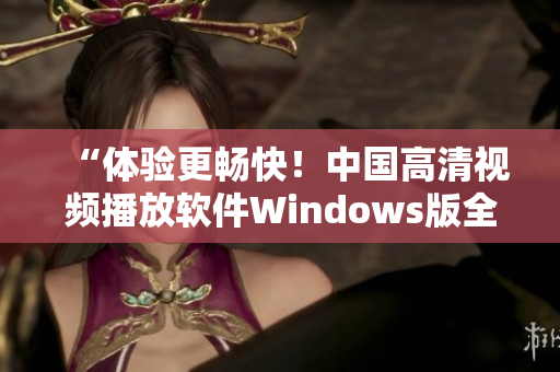“體驗(yàn)更暢快！中國(guó)高清視頻播放軟件Windows版全新上線”