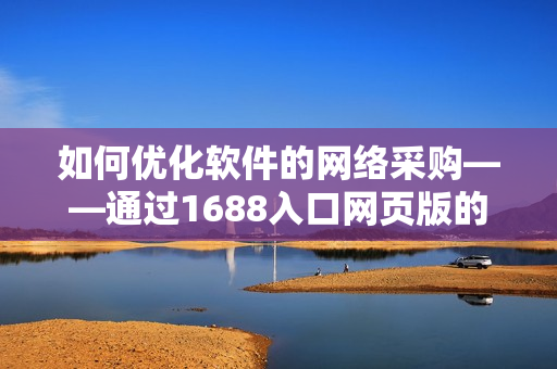 如何優(yōu)化軟件的網(wǎng)絡(luò)采購——通過1688入口網(wǎng)頁版的實戰(zhàn)技巧