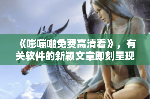 《嘭嘣啪免費(fèi)高清看》，有關(guān)軟件的新穎文章即刻呈現(xiàn)！