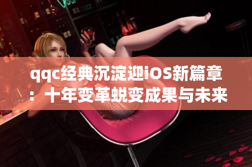 qqc經(jīng)典沉淀迎iOS新篇章：十年變革蛻變成果與未來發(fā)展展望